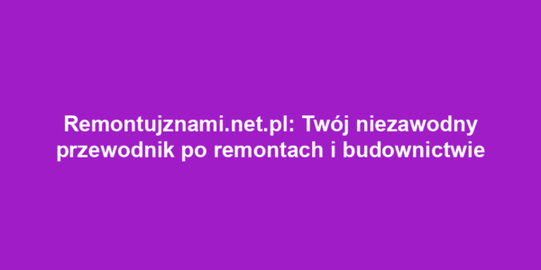 Remontujznami.net.pl: Twój niezawodny przewodnik po remontach i budownictwie