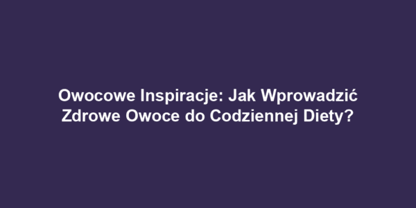 Owocowe Inspiracje: Jak Wprowadzić Zdrowe Owoce do Codziennej Diety?