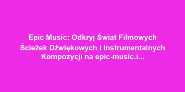 Epic Music: Odkryj Świat Filmowych Ścieżek Dźwiękowych i Instrumentalnych Kompozycji na epic-music.info