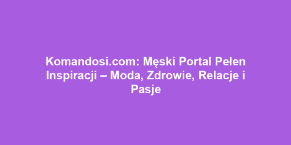 Komandosi.com: Męski Portal Pełen Inspiracji – Moda, Zdrowie, Relacje i Pasje