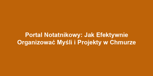 Portal Notatnikowy: Jak Efektywnie Organizować Myśli i Projekty w Chmurze