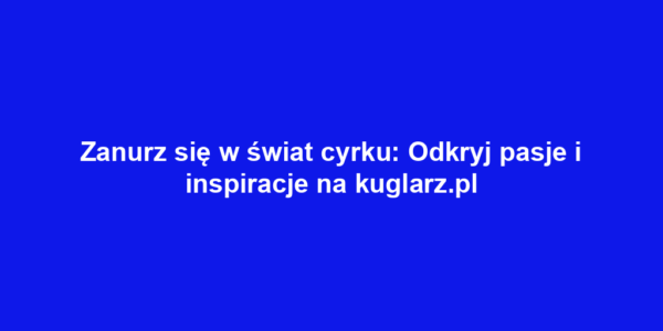 Zanurz się w świat cyrku: Odkryj pasje i inspiracje na kuglarz.pl