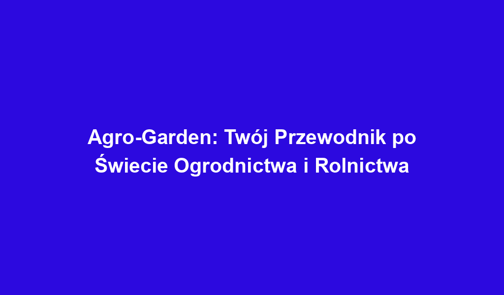 Agro-Garden: Twój Przewodnik po Świecie Ogrodnictwa i Rolnictwa