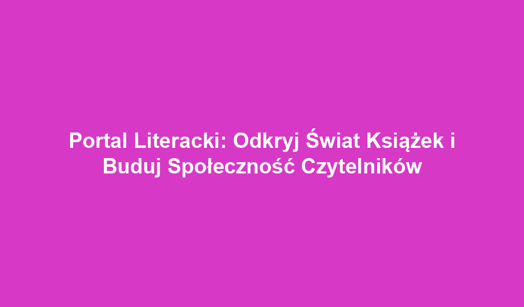 Portal Literacki: Odkryj Świat Książek i Buduj Społeczność Czytelników