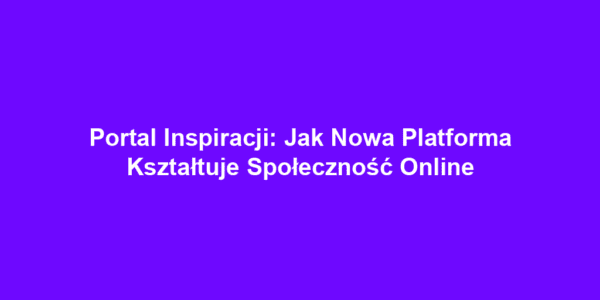 Portal Inspiracji: Jak Nowa Platforma Kształtuje Społeczność Online