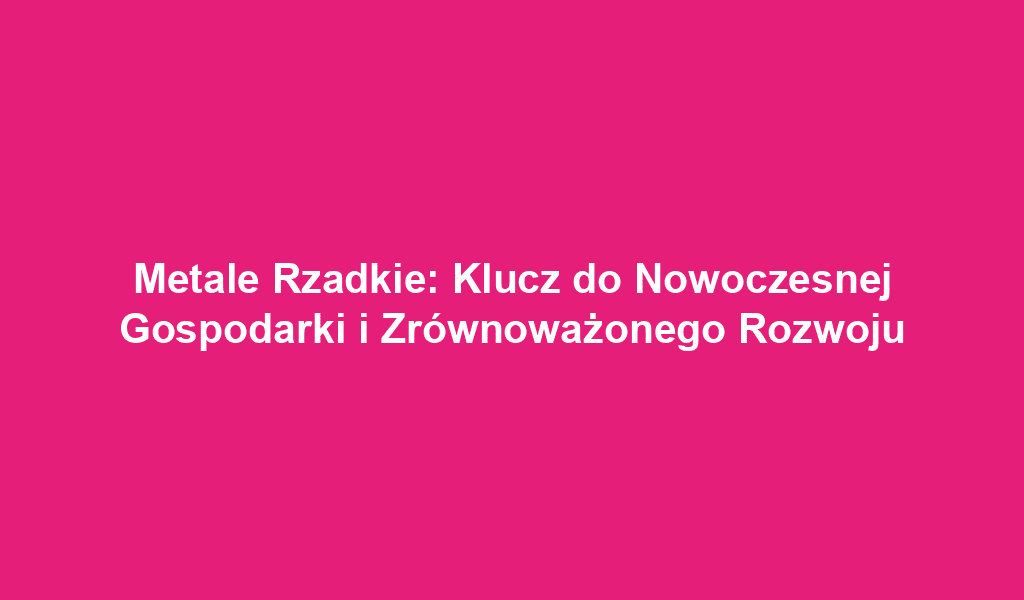 Metale Rzadkie: Klucz do Nowoczesnej Gospodarki i Zrównoważonego Rozwoju