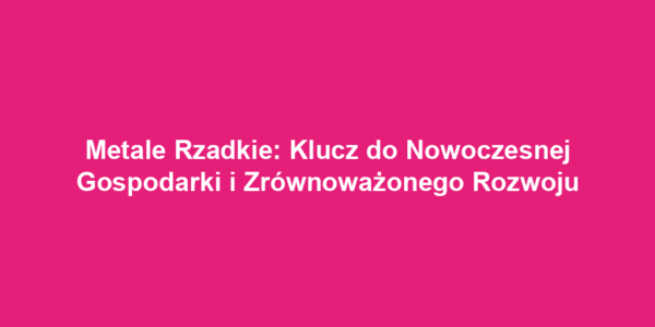 Metale Rzadkie: Klucz do Nowoczesnej Gospodarki i Zrównoważonego Rozwoju