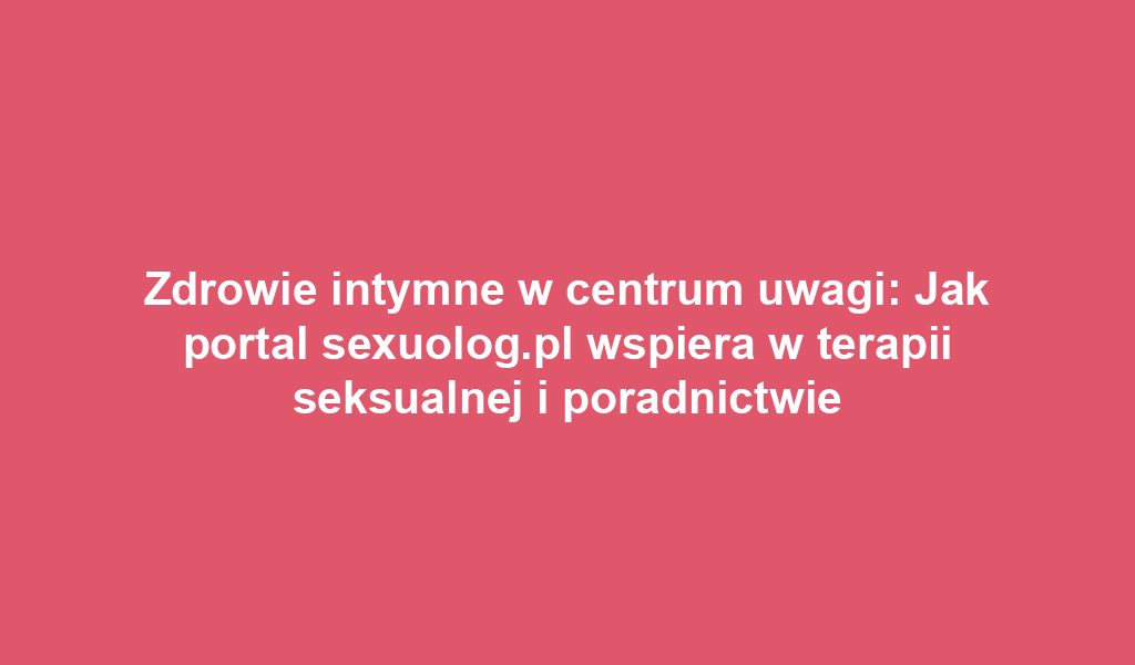 Zdrowie intymne w centrum uwagi: Jak portal sexuolog.pl wspiera w terapii seksualnej i poradnictwie