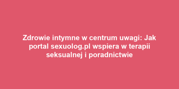 Zdrowie intymne w centrum uwagi: Jak portal sexuolog.pl wspiera w terapii seksualnej i poradnictwie