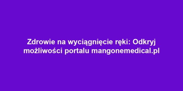 Zdrowie na wyciągnięcie ręki: Odkryj możliwości portalu mangonemedical.pl