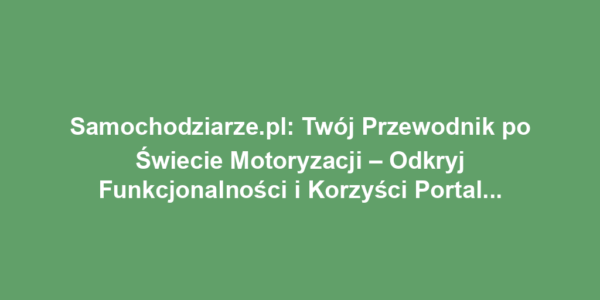 Samochodziarze.pl: Twój Przewodnik po Świecie Motoryzacji – Odkryj Funkcjonalności i Korzyści Portalu