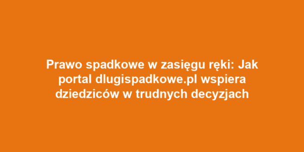 Prawo spadkowe w zasięgu ręki: Jak portal dlugispadkowe.pl wspiera dziedziców w trudnych decyzjach