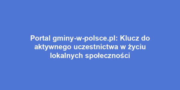 Portal gminy-w-polsce.pl: Klucz do aktywnego uczestnictwa w życiu lokalnych społeczności