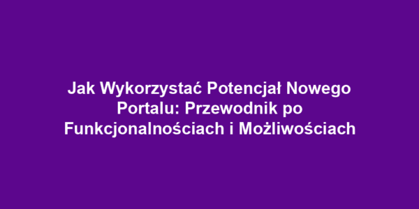 Jak Wykorzystać Potencjał Nowego Portalu: Przewodnik po Funkcjonalnościach i Możliwościach