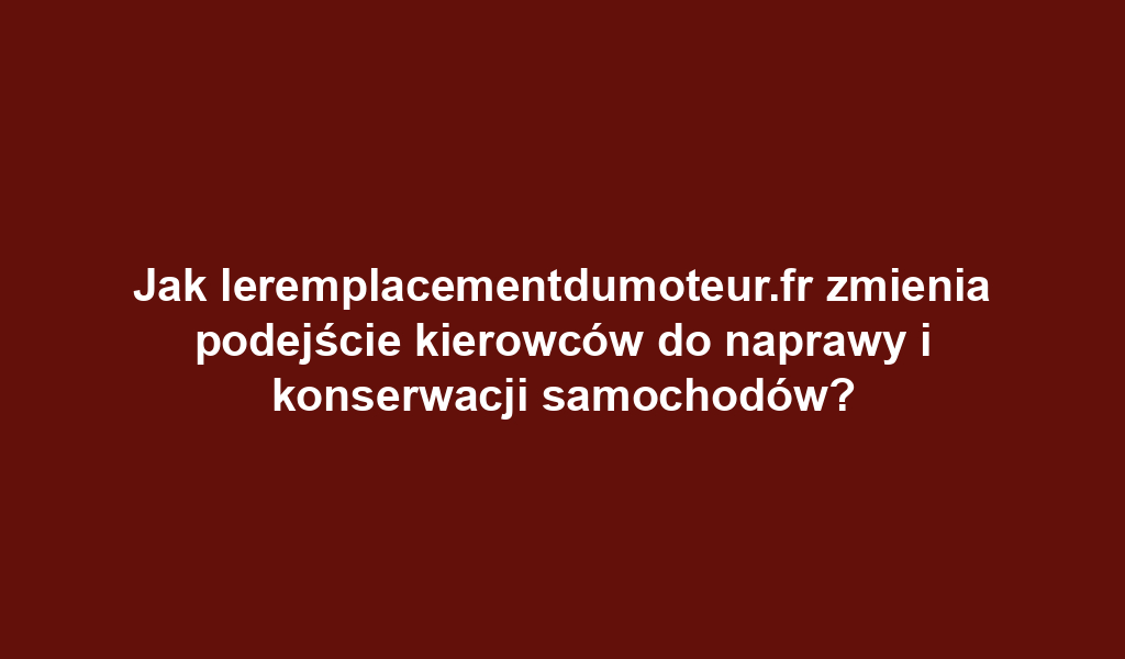 Jak leremplacementdumoteur.fr zmienia podejście kierowców do naprawy i konserwacji samochodów?