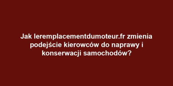 Jak leremplacementdumoteur.fr zmienia podejście kierowców do naprawy i konserwacji samochodów?