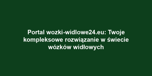 Portal wozki-widlowe24.eu: Twoje kompleksowe rozwiązanie w świecie wózków widłowych