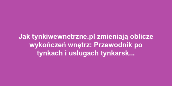 Jak tynkiwewnetrzne.pl zmieniają oblicze wykończeń wnętrz: Przewodnik po tynkach i usługach tynkarskich