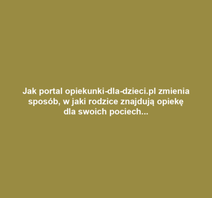Jak portal opiekunki-dla-dzieci.pl zmienia sposób, w jaki rodzice znajdują opiekę dla swoich pociech?