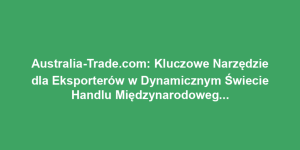 Australia-Trade.com: Kluczowe Narzędzie dla Eksporterów w Dynamicznym Świecie Handlu Międzynarodowego