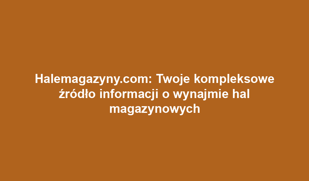 Halemagazyny.com: Twoje kompleksowe źródło informacji o wynajmie hal magazynowych