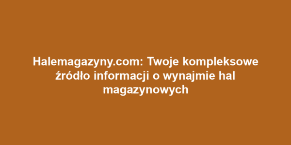 Halemagazyny.com: Twoje kompleksowe źródło informacji o wynajmie hal magazynowych