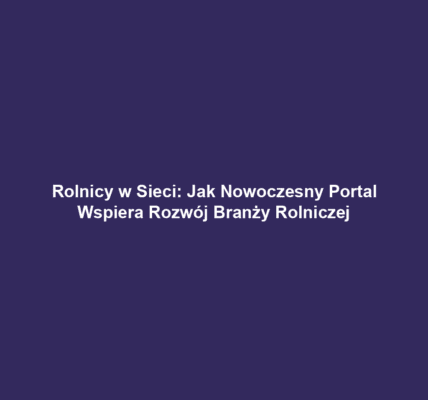 Rolnicy w Sieci: Jak Nowoczesny Portal Wspiera Rozwój Branży Rolniczej