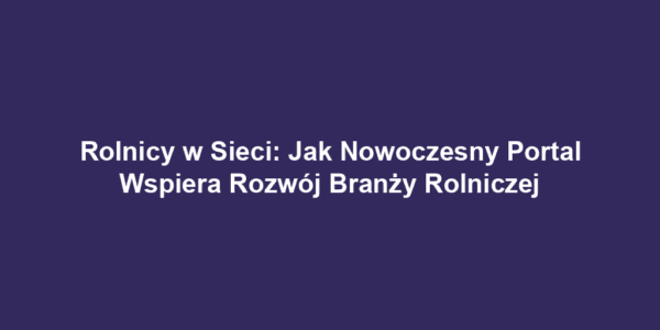 Rolnicy w Sieci: Jak Nowoczesny Portal Wspiera Rozwój Branży Rolniczej