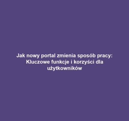 Jak nowy portal zmienia sposób pracy: Kluczowe funkcje i korzyści dla użytkowników