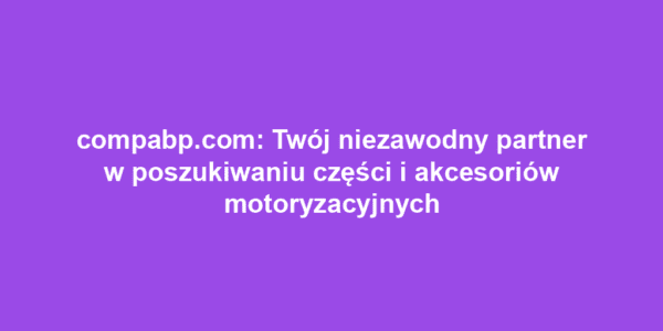 compabp.com: Twój niezawodny partner w poszukiwaniu części i akcesoriów motoryzacyjnych