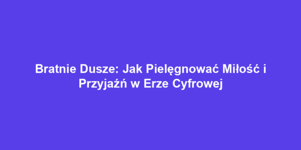 Bratnie Dusze: Jak Pielęgnować Miłość i Przyjaźń w Erze Cyfrowej