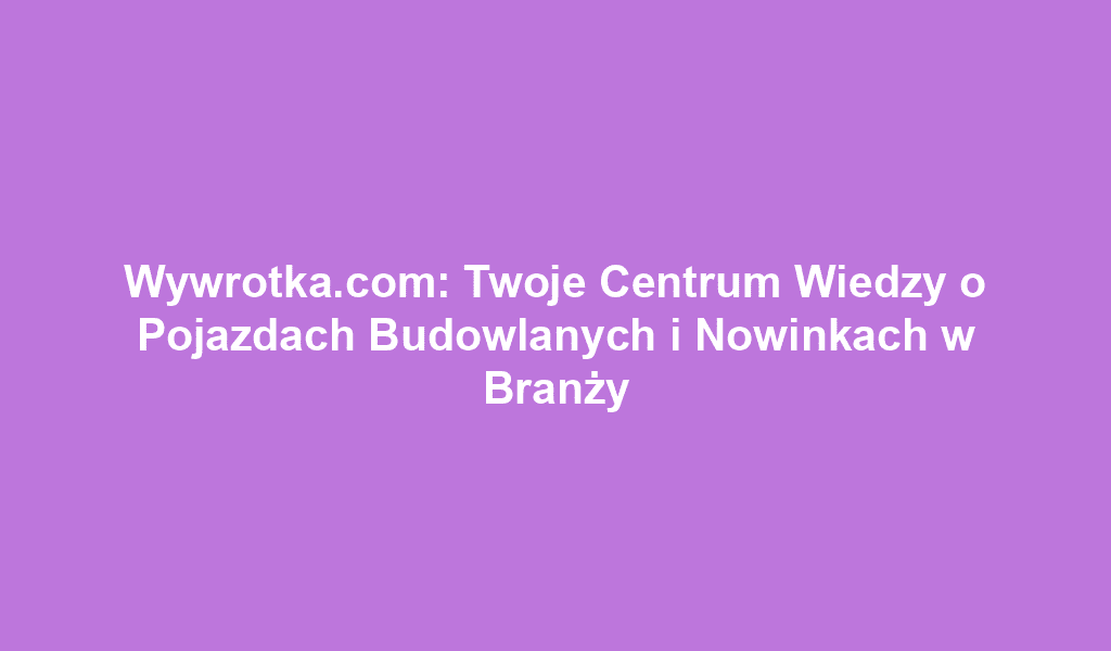 Wywrotka.com: Twoje Centrum Wiedzy o Pojazdach Budowlanych i Nowinkach w Branży