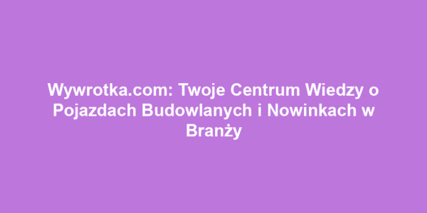 Wywrotka.com: Twoje Centrum Wiedzy o Pojazdach Budowlanych i Nowinkach w Branży