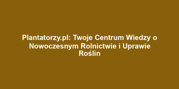 Plantatorzy.pl: Twoje Centrum Wiedzy o Nowoczesnym Rolnictwie i Uprawie Roślin