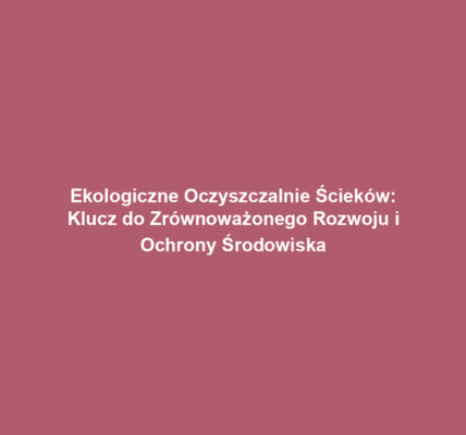 Ekologiczne Oczyszczalnie Ścieków: Klucz do Zrównoważonego Rozwoju i Ochrony Środowiska