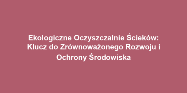Ekologiczne Oczyszczalnie Ścieków: Klucz do Zrównoważonego Rozwoju i Ochrony Środowiska