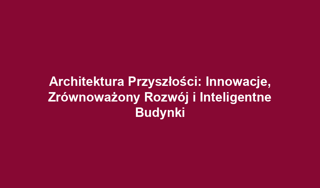 Architektura Przyszłości: Innowacje, Zrównoważony Rozwój i Inteligentne Budynki