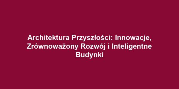 Architektura Przyszłości: Innowacje, Zrównoważony Rozwój i Inteligentne Budynki