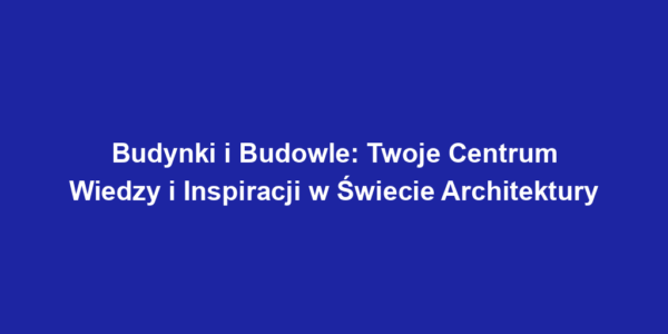 Budynki i Budowle: Twoje Centrum Wiedzy i Inspiracji w Świecie Architektury