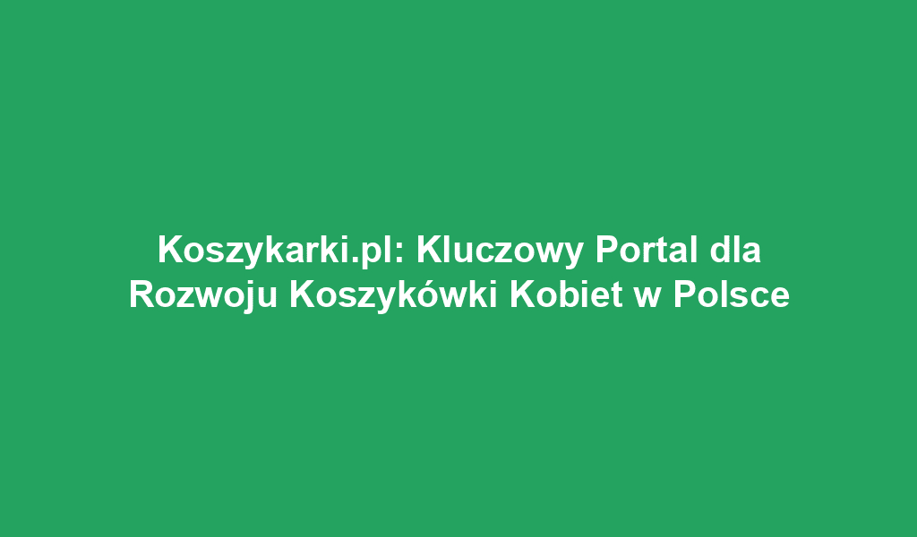 Koszykarki.pl: Kluczowy Portal dla Rozwoju Koszykówki Kobiet w Polsce