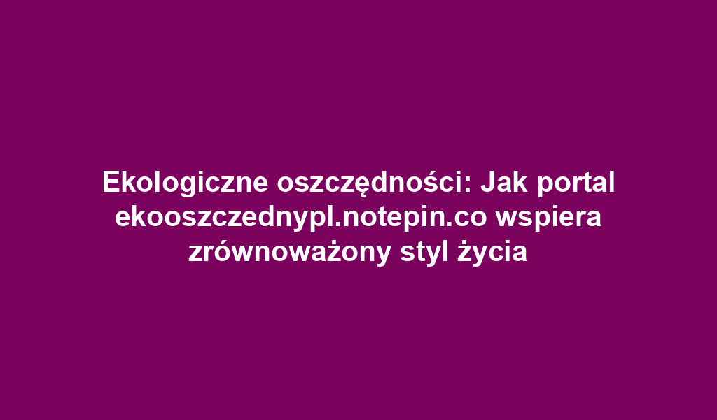 Ekologiczne oszczędności: Jak portal ekooszczednypl.notepin.co wspiera zrównoważony styl życia