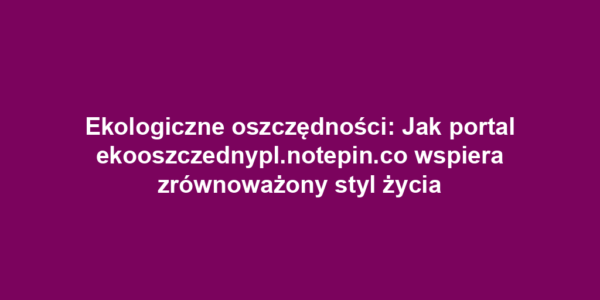 Ekologiczne oszczędności: Jak portal ekooszczednypl.notepin.co wspiera zrównoważony styl życia