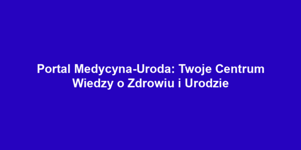 Portal Medycyna-Uroda: Twoje Centrum Wiedzy o Zdrowiu i Urodzie