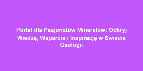 Portal dla Pasjonatów Minerałów: Odkryj Wiedzę, Wsparcie i Inspirację w Świecie Geologii