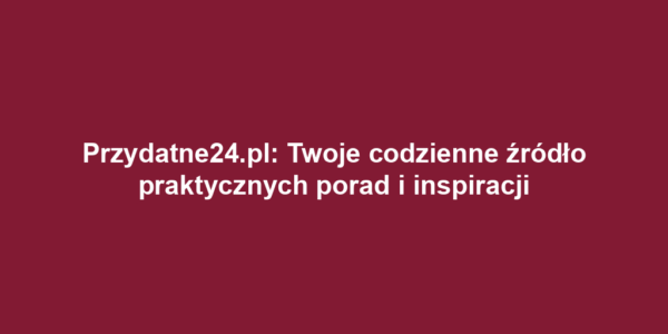 Przydatne24.pl: Twoje codzienne źródło praktycznych porad i inspiracji