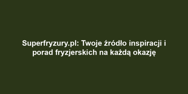 Superfryzury.pl: Twoje źródło inspiracji i porad fryzjerskich na każdą okazję