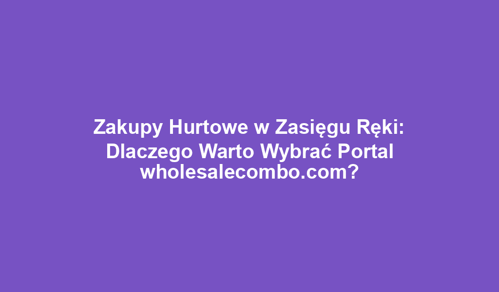 Zakupy Hurtowe w Zasięgu Ręki: Dlaczego Warto Wybrać Portal wholesalecombo.com?