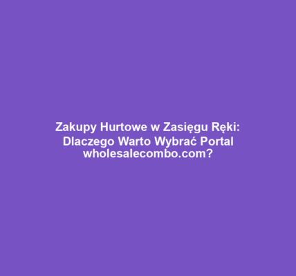 Zakupy Hurtowe w Zasięgu Ręki: Dlaczego Warto Wybrać Portal wholesalecombo.com?