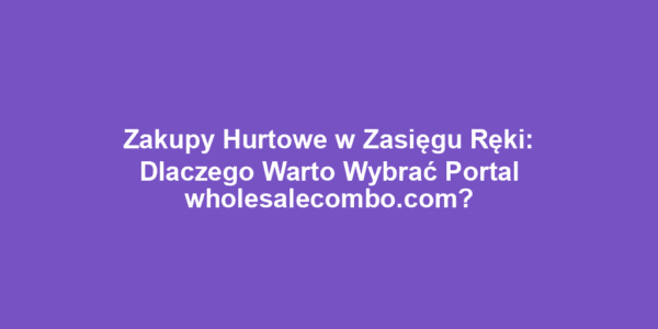 Zakupy Hurtowe w Zasięgu Ręki: Dlaczego Warto Wybrać Portal wholesalecombo.com?