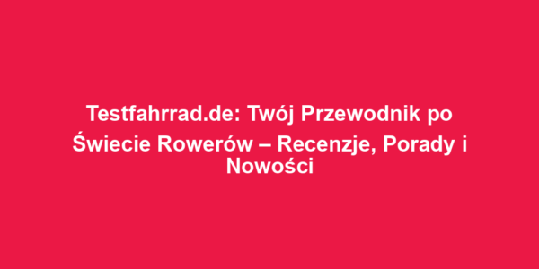 Testfahrrad.de: Twój Przewodnik po Świecie Rowerów – Recenzje, Porady i Nowości